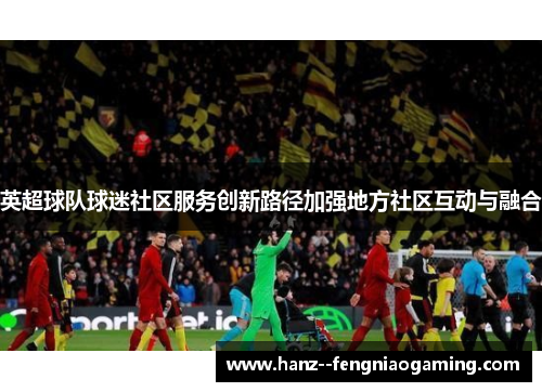 英超球队球迷社区服务创新路径加强地方社区互动与融合