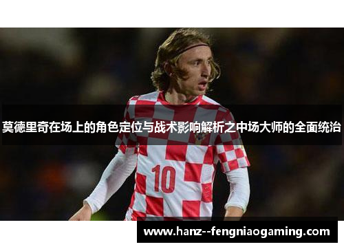莫德里奇在场上的角色定位与战术影响解析之中场大师的全面统治