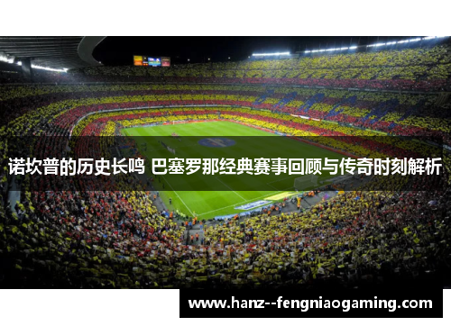 诺坎普的历史长鸣 巴塞罗那经典赛事回顾与传奇时刻解析