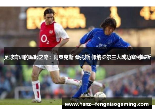 足球青训的崛起之路：阿贾克斯 桑托斯 佩纳罗尔三大成功案例解析