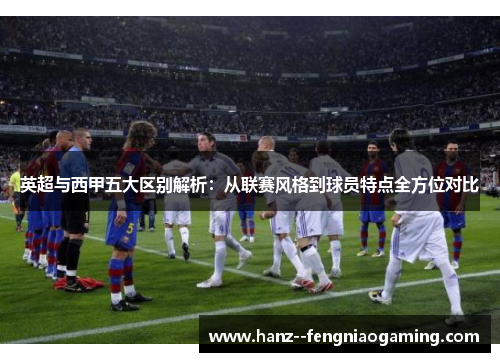 英超与西甲五大区别解析：从联赛风格到球员特点全方位对比
