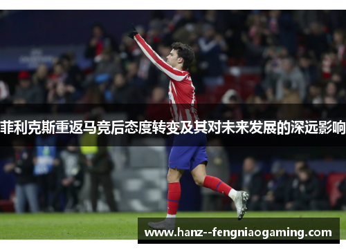 菲利克斯重返马竞后态度转变及其对未来发展的深远影响