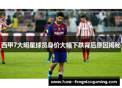 西甲7大明星球员身价大幅下跌背后原因揭秘