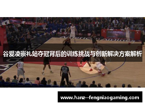 谷爱凌崇礼站夺冠背后的训练挑战与创新解决方案解析