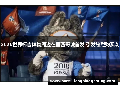 2026世界杯吉祥物周边在墨西哥城首发 引发热烈购买潮 2026世界杯吉祥物周边在墨西哥城首发 引发热烈购买潮