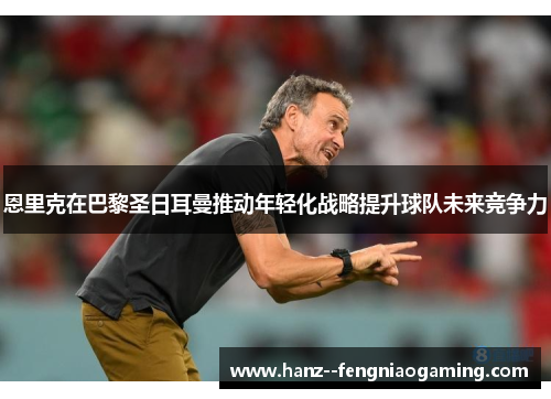 恩里克在巴黎圣日耳曼推动年轻化战略提升球队未来竞争力