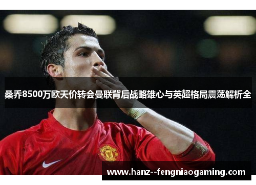 桑乔8500万欧天价转会曼联背后战略雄心与英超格局震荡解析全