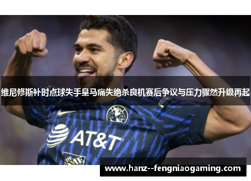 维尼修斯补时点球失手皇马痛失绝杀良机赛后争议与压力骤然升级再起