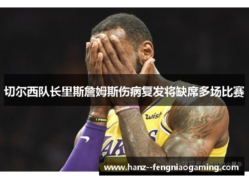 切尔西队长里斯詹姆斯伤病复发将缺席多场比赛 切尔西队长里斯詹姆斯伤病复发将缺席多场比赛