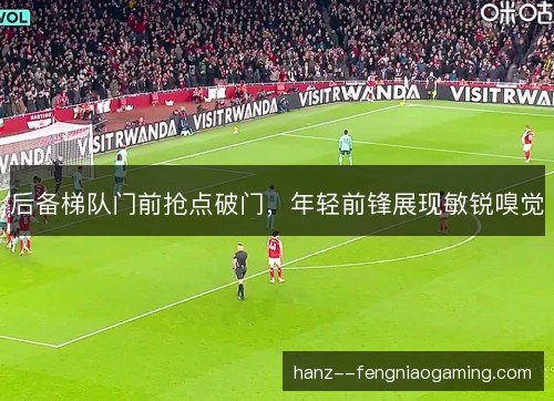 后备梯队门前抢点破门，年轻前锋展现敏锐嗅觉